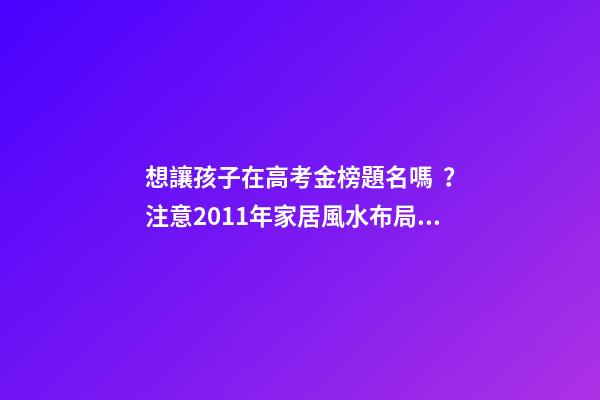 想讓孩子在高考金榜題名嗎？注意2011年家居風水布局 高考風水七